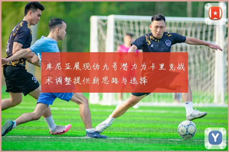 库尼亚展现伪九号潜力为卡里克战术调整提供新思路与选择