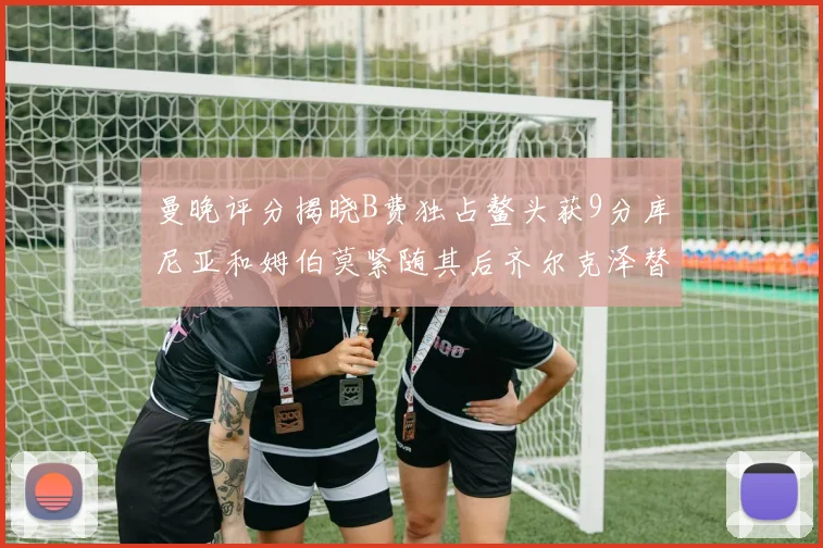 曼晚评分揭晓B费独占鳌头获9分库尼亚和姆伯莫紧随其后齐尔克泽替补仅得5分