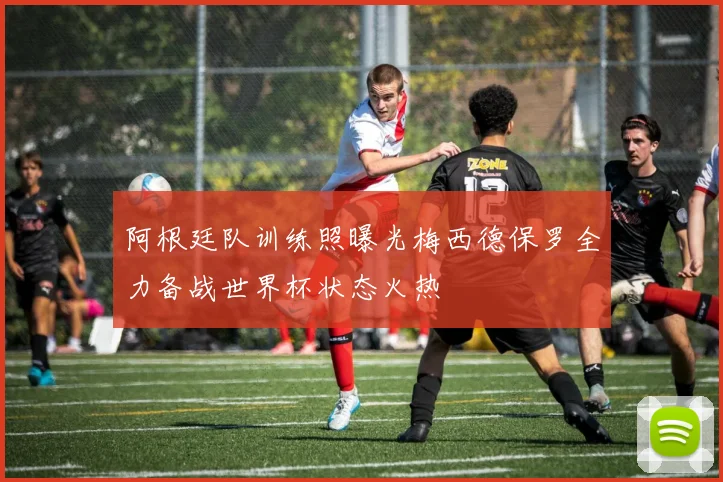 阿根廷队训练照曝光梅西德保罗全力备战世界杯状态火热