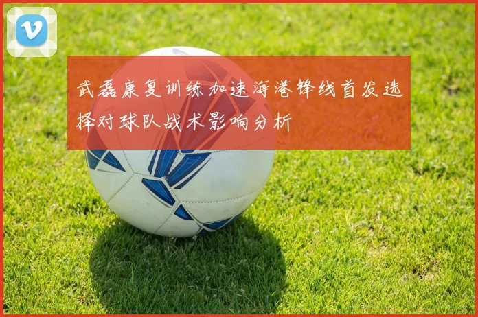 武磊康复训练加速海港锋线首发选择对球队战术影响分析