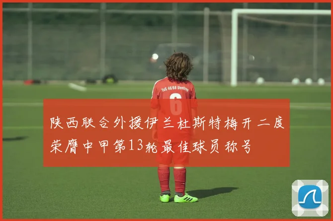 陕西联合外援伊兰杜斯特梅开二度荣膺中甲第13轮最佳球员称号