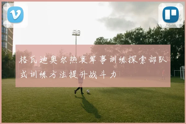 格瓦迪奥尔热衷军事训练探索部队式训练方法提升战斗力