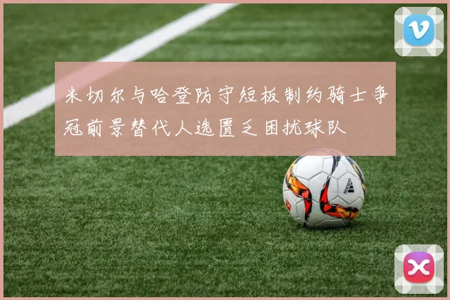 米切尔与哈登防守短板制约骑士争冠前景替代人选匮乏困扰球队