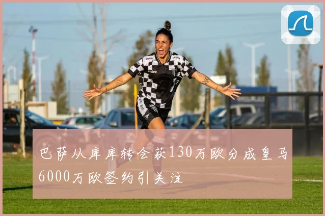 巴萨从库库转会获130万欧分成皇马6000万欧签约引关注