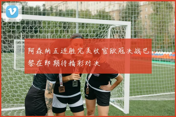 阿森纳五连胜完美收官欧冠决战巴黎在即期待精彩对决