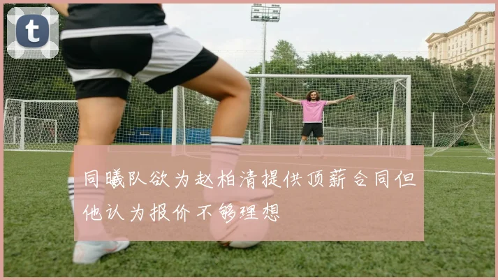 同曦队欲为赵柏清提供顶薪合同但他认为报价不够理想