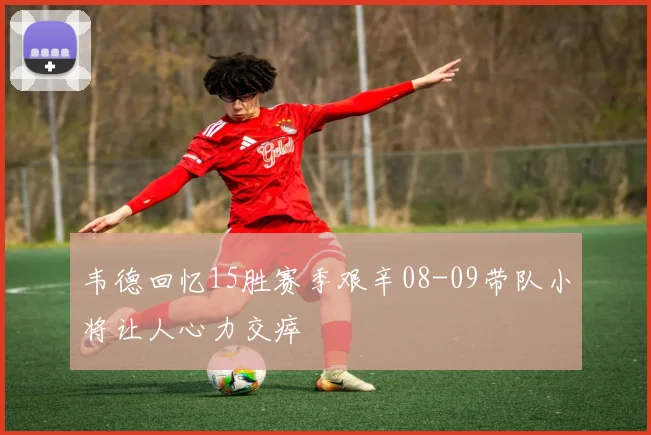 韦德回忆15胜赛季艰辛08-09带队小将让人心力交瘁