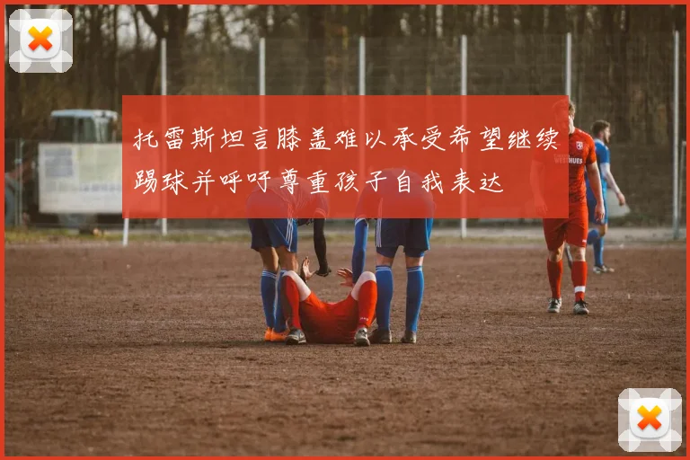 托雷斯坦言膝盖难以承受希望继续踢球并呼吁尊重孩子自我表达