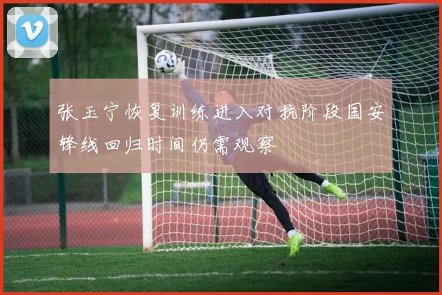 张玉宁恢复训练进入对抗阶段国安锋线回归时间仍需观察