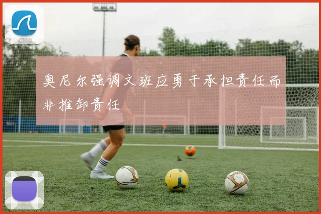 奥尼尔强调文班应勇于承担责任而非推卸责任