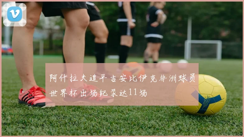 阿什拉夫追平吉安比伊克非洲球员世界杯出场纪录达11场
