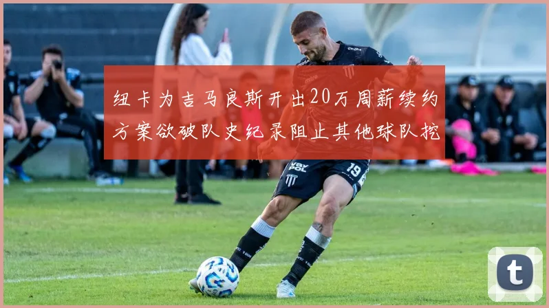 纽卡为吉马良斯开出20万周薪续约方案欲破队史纪录阻止其他球队挖角