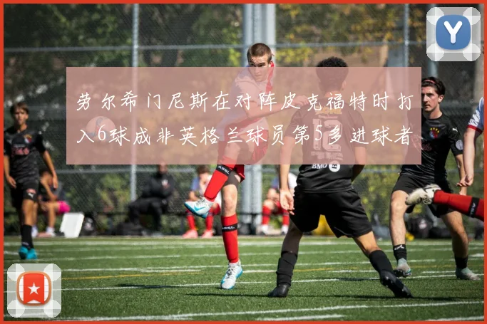 劳尔希门尼斯在对阵皮克福特时打入6球成非英格兰球员第5多进球者