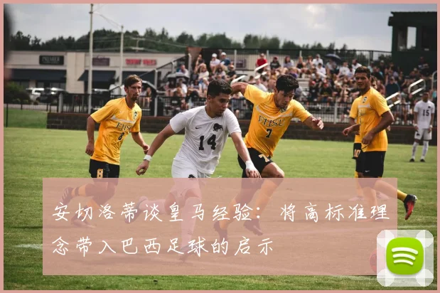 安切洛蒂谈皇马经验：将高标准理念带入巴西足球的启示