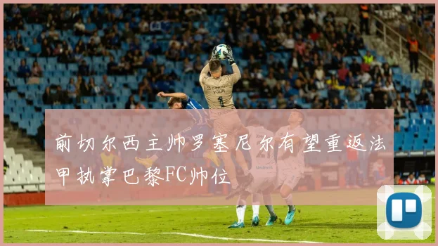 前切尔西主帅罗塞尼尔有望重返法甲执掌巴黎FC帅位