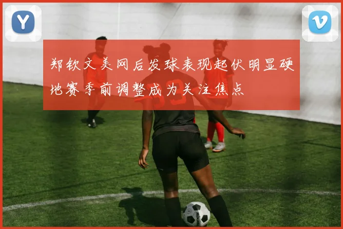 郑钦文美网后发球表现起伏明显硬地赛季前调整成为关注焦点