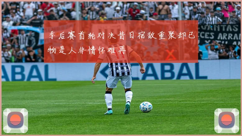 季后赛首轮对决昔日宿敌重聚却已物是人非情怀难再