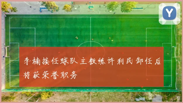 李楠接任球队主教练许利民卸任后将获荣誉职务