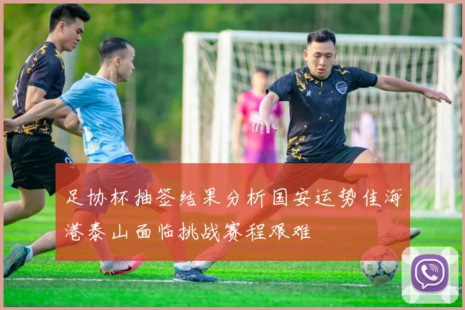 足协杯抽签结果分析国安运势佳海港泰山面临挑战赛程艰难