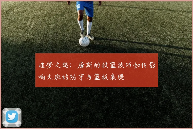 追梦之路：唐斯的投篮技巧如何影响文班的防守与篮板表现