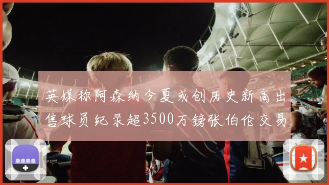 英媒称阿森纳今夏或创历史新高出售球员纪录超3500万镑张伯伦交易