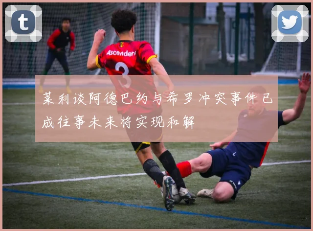 莱利谈阿德巴约与希罗冲突事件已成往事未来将实现和解