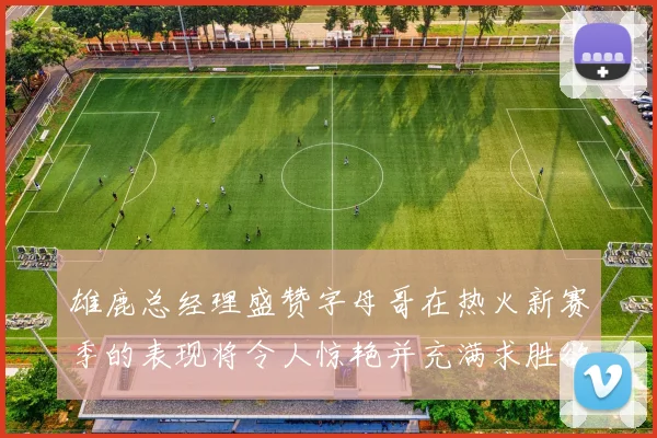 雄鹿总经理盛赞字母哥在热火新赛季的表现将令人惊艳并充满求胜欲