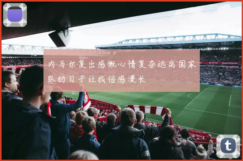 内马尔复出感慨心情复杂远离国家队的日子让我倍感漫长