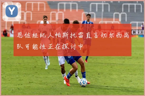 恩佐经纪人帕斯托雷直言切尔西离队可能性正在探讨中