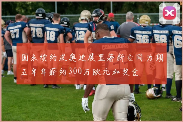国米续约皮奥进展显著新合同为期五年年薪约300万欧元加奖金